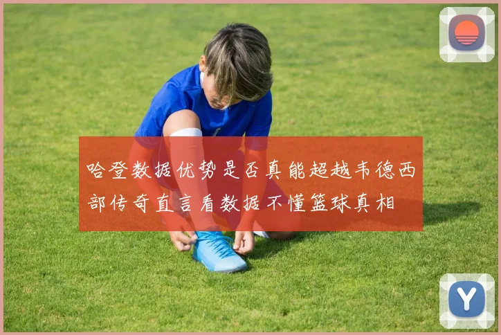 哈登数据优势是否真能超越韦德西部传奇直言看数据不懂篮球真相