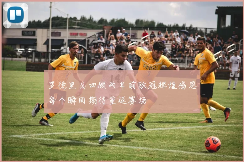 罗德里戈回顾两年前欧冠辉煌感恩每个瞬间期待重返赛场