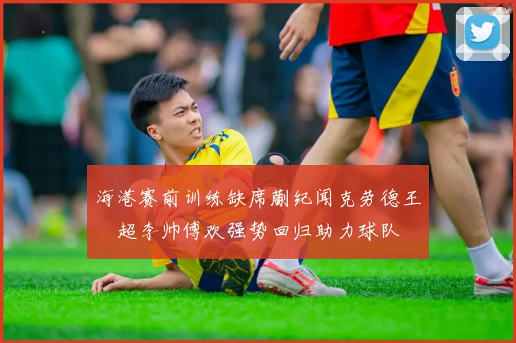 海港赛前训练缺席蒯纪闻克劳德王燊超李帅傅欢强势回归助力球队