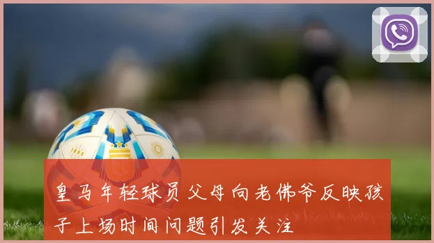 皇马年轻球员父母向老佛爷反映孩子上场时间问题引发关注