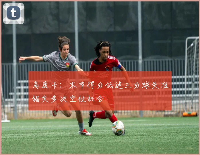 乌度卡：末节得分低迷三分球失准错失多次空位机会