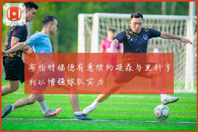 布伦特福德有意续约延森与里科亨利以增强球队实力