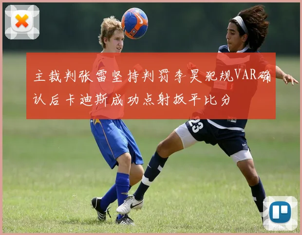 主裁判张雷坚持判罚李昊犯规VAR确认后卡迪斯成功点射扳平比分