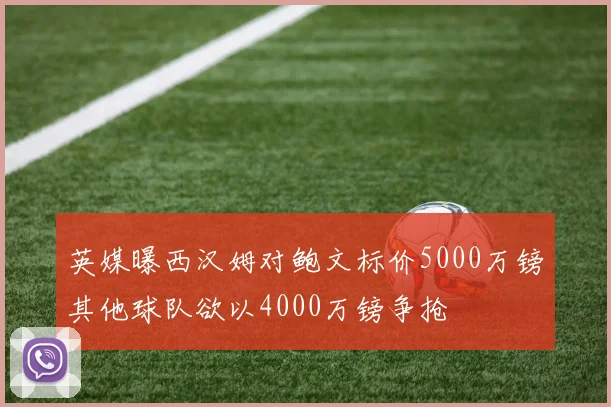 英媒曝西汉姆对鲍文标价5000万镑其他球队欲以4000万镑争抢