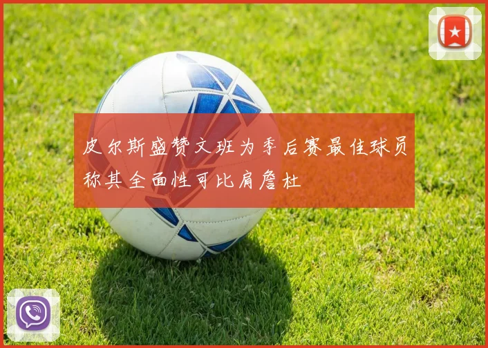 皮尔斯盛赞文班为季后赛最佳球员称其全面性可比肩詹杜