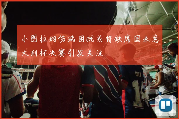 小图拉姆伤病困扰或将缺席国米意大利杯决赛引发关注