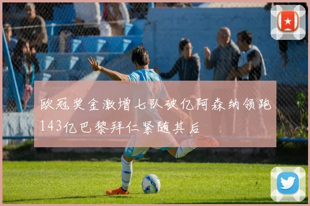 欧冠奖金激增七队破亿阿森纳领跑143亿巴黎拜仁紧随其后
